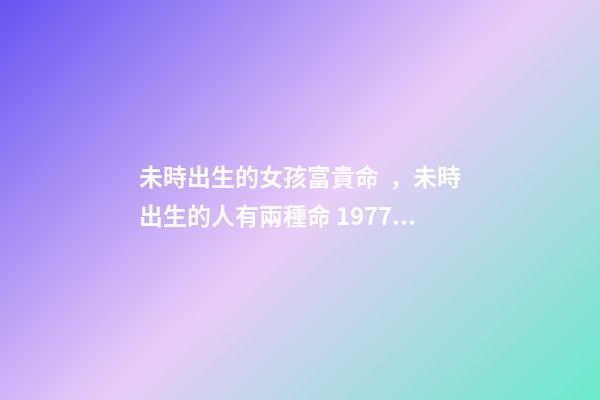 未時出生的女孩富貴命，未時出生的人有兩種命 1977屬蛇未時出生的女人命運(yùn)怎樣